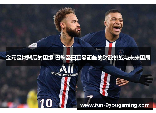 金元足球背后的困境 巴黎圣日耳曼面临的财政挑战与未来困局