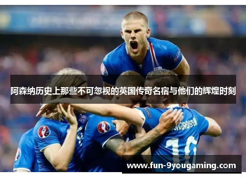 阿森纳历史上那些不可忽视的英国传奇名宿与他们的辉煌时刻